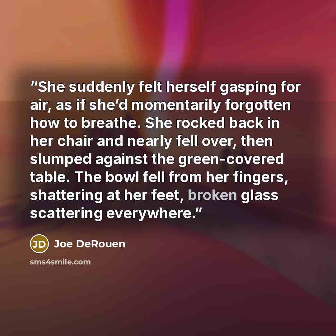 “She suddenly felt herself gasping for air, as if she’d momentarily forgotten how to breathe. She rocked back in her chair and nearly fell over, then slumped against the green-covered table. The bowl fell from her fingers, shattering at her feet, broken glass scattering everywhere.” quote by Joe DeRouen