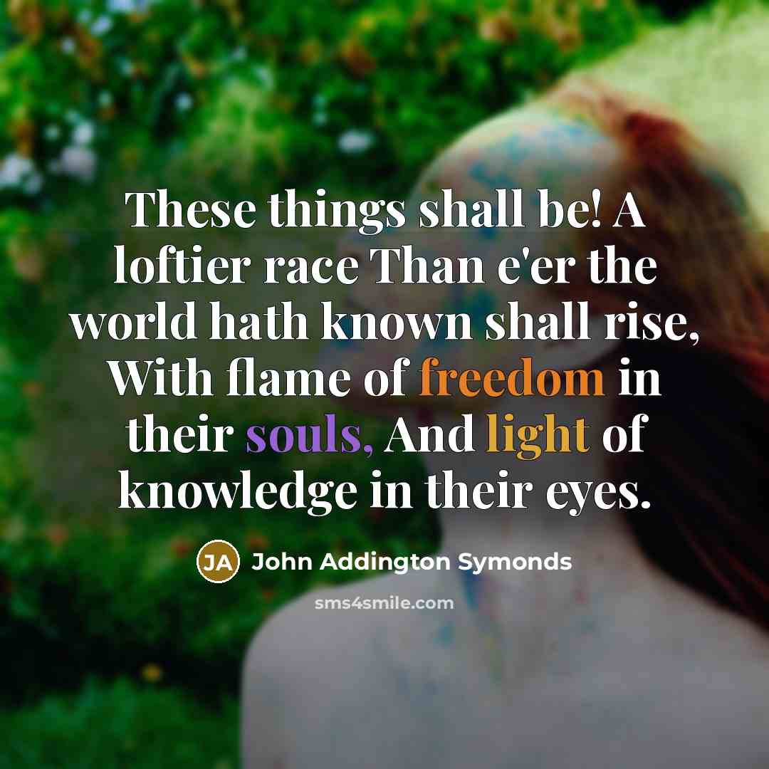 “These things shall be! A loftier race Than e'er the world hath known shall rise, With flame of freedom in their souls, And light of knowledge in their eyes.” quote by John Addington Symonds