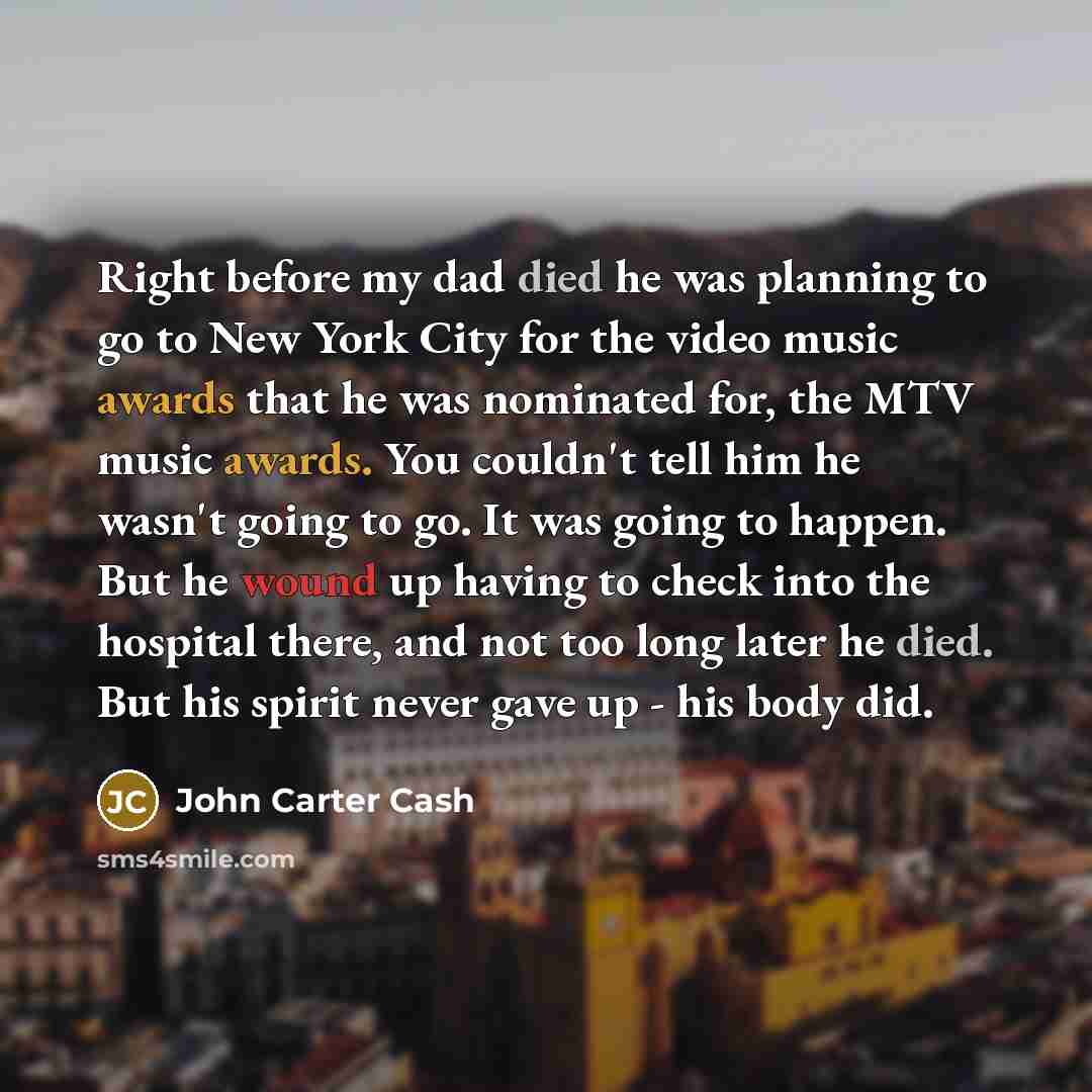 “Right before my dad died he was planning to go to New York City for the video music awards that he was nominated for, the MTV music awards. You couldn't tell him he wasn't going to go. It was going to happen. But he wound up having to check into the hospital there, and not too long later he died…” quote by John Carter Cash