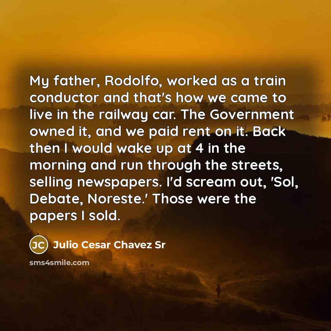 “My father, Rodolfo, worked as a train conductor and that's how we came to live in the railway car. The Government owned it, and we paid rent on it. Back then I would wake up at 4 in the morning and run through the streets, selling newspapers. I'd scream out, 'Sol, Debate, Noreste.' Those were the…” quote by Julio Cesar Chavez Sr