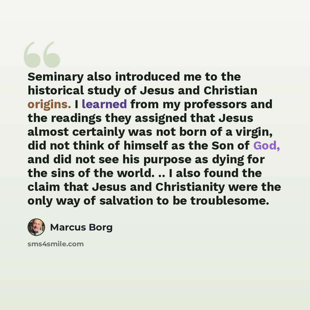 “Seminary also introduced me to the historical study of Jesus and Christian origins. I learned from my professors and the readings they assigned that Jesus almost certainly was not born of a virgin, did not think of himself as the Son of God, and did not see his purpose as dying for the sins of the…” quote by Marcus Borg