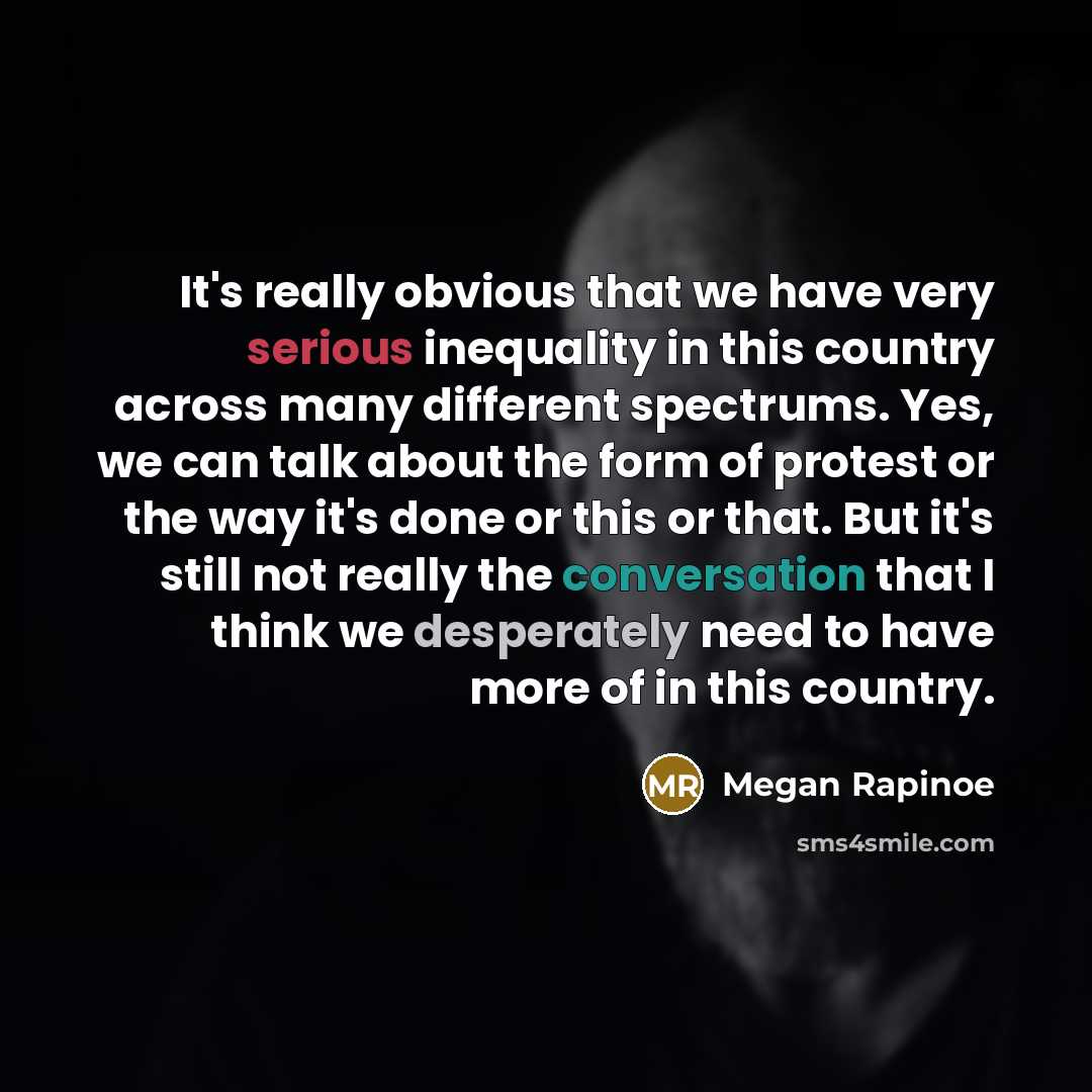 “It's really obvious that we have very serious inequality in this country across many different spectrums. Yes, we can talk about the form of protest or the way it's done or this or that. But it's still not really the conversation that I think we desperately need to have more of in this country.” quote by Megan Rapinoe