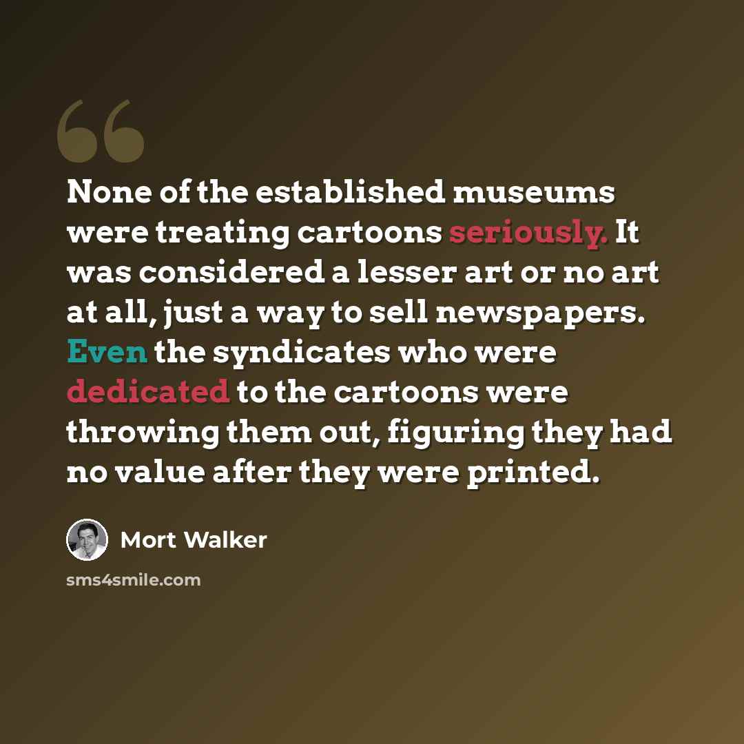 “None of the established museums were treating cartoons seriously. It was considered a lesser art or no art at all, just a way to sell newspapers. Even the syndicates who were dedicated to the cartoons were throwing them out, figuring they had no value after they were printed.” quote by Mort Walker