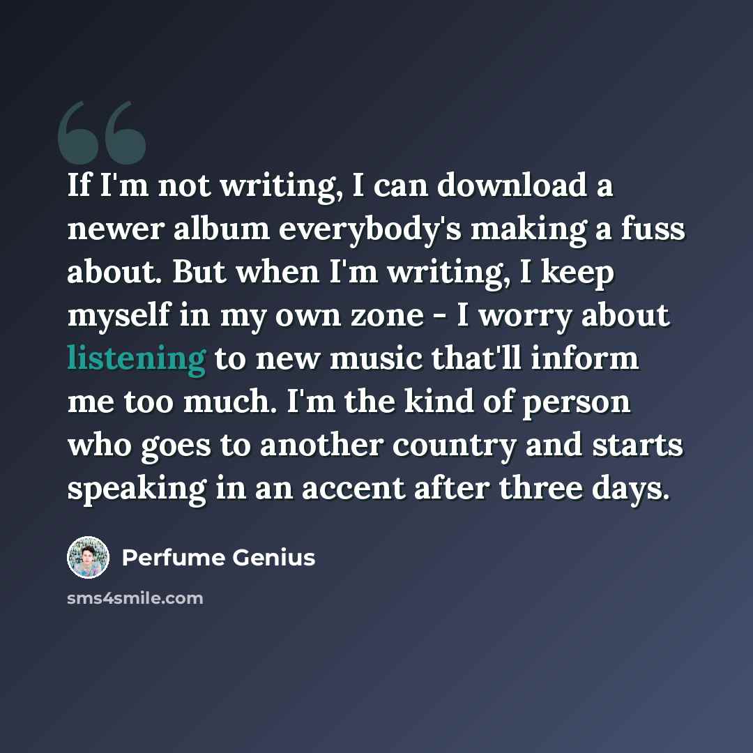 “If I'm not writing, I can download a newer album everybody's making a fuss about. But when I'm writing, I keep myself in my own zone - I worry about listening to new music that'll inform me too much. I'm the kind of person who goes to another country and starts speaking in an accent after three…” quote by Perfume Genius