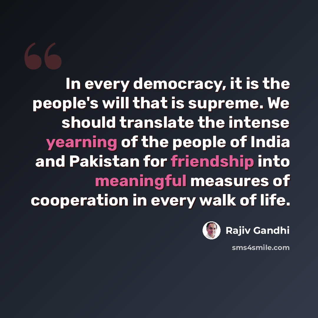“In every democracy, it is the people's will that is supreme. We should translate the intense yearning of the people of India and Pakistan for friendship into meaningful measures of cooperation in every walk of life.” quote by Rajiv Gandhi