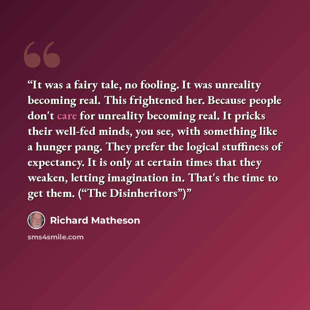 “It was a fairy tale, no fooling. It was unreality becoming real. This frightened her. Because people don't care for unreality becoming real. It pricks their well-fed minds, you see, with something like a hunger pang. They prefer the logical stuffiness of expectancy. It is only at certain times…” quote by Richard Matheson