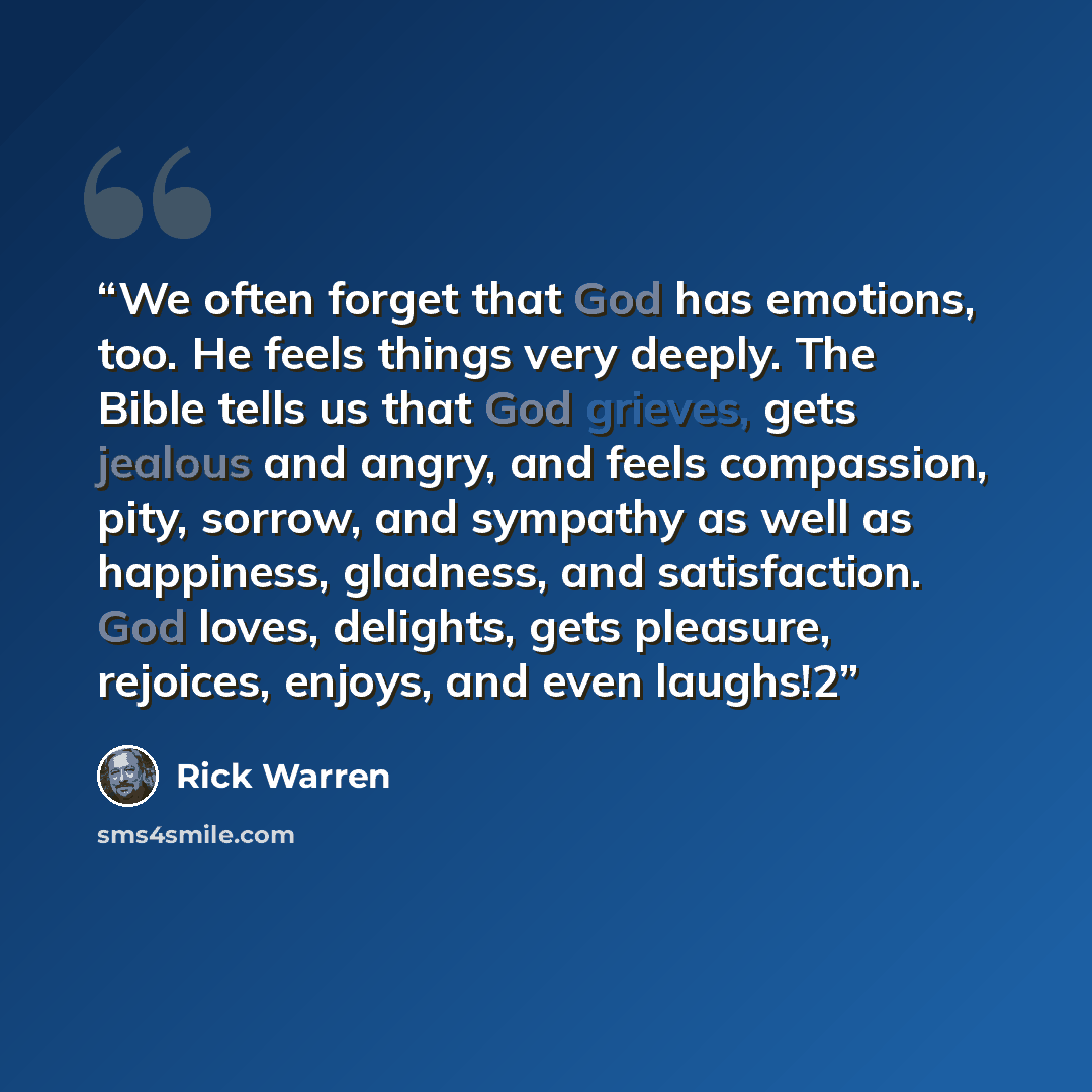 “We often forget that God has emotions, too. He feels things very deeply. The Bible tells us that God grieves, gets jealous and angry, and feels compassion, pity, sorrow, and sympathy as well as happiness, gladness, and satisfaction. God loves, delights, gets pleasure, rejoices, enjoys, and even…” quote by Rick Warren