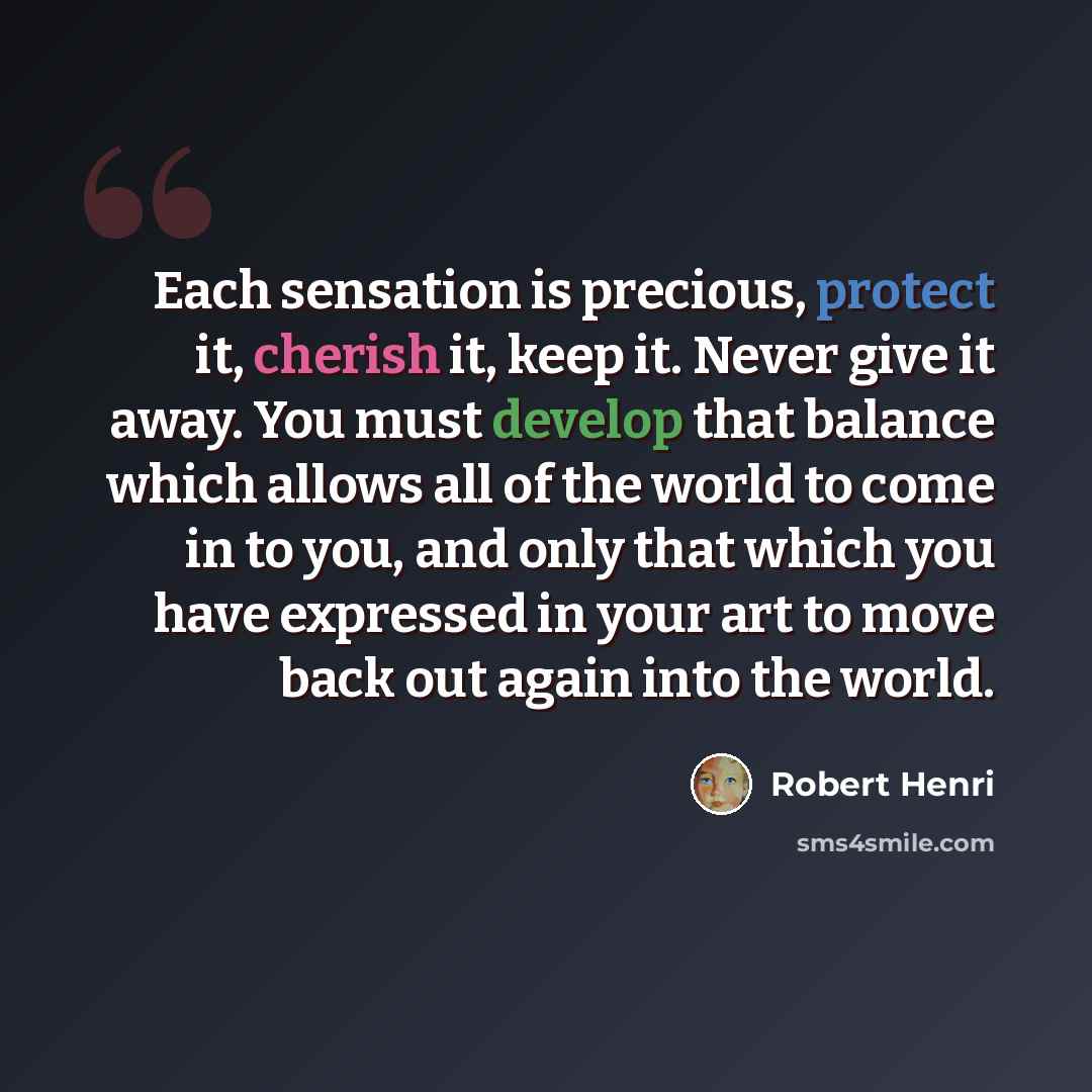 “Each sensation is precious, protect it, cherish it, keep it. Never give it away. You must develop that balance which allows all of the world to come in to you, and only that which you have expressed in your art to move back out again into the world.” quote by Robert Henri