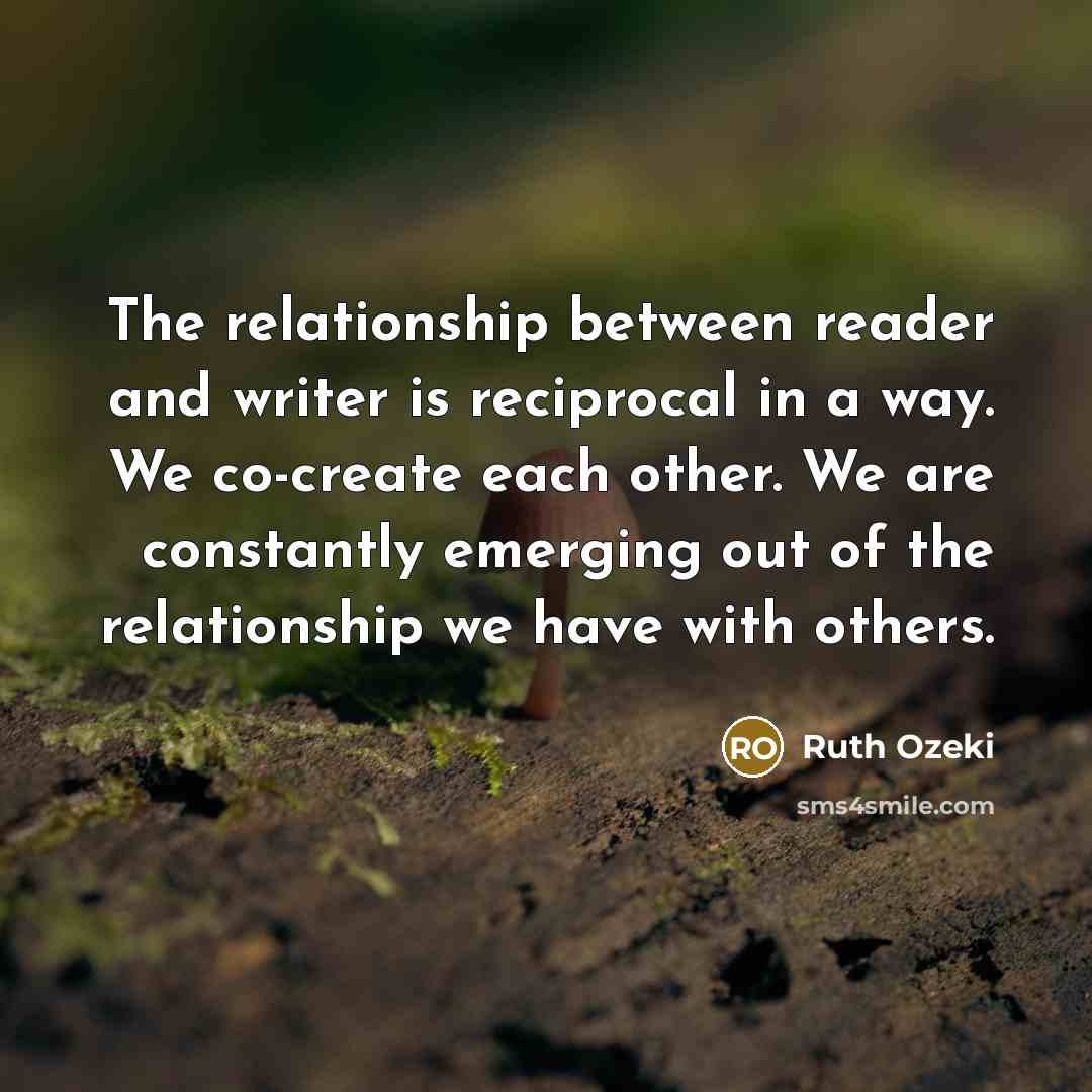 “The relationship between reader and writer is reciprocal in a way. We co-create each other. We are constantly emerging out of the relationship we have with others.” quote by Ruth Ozeki
