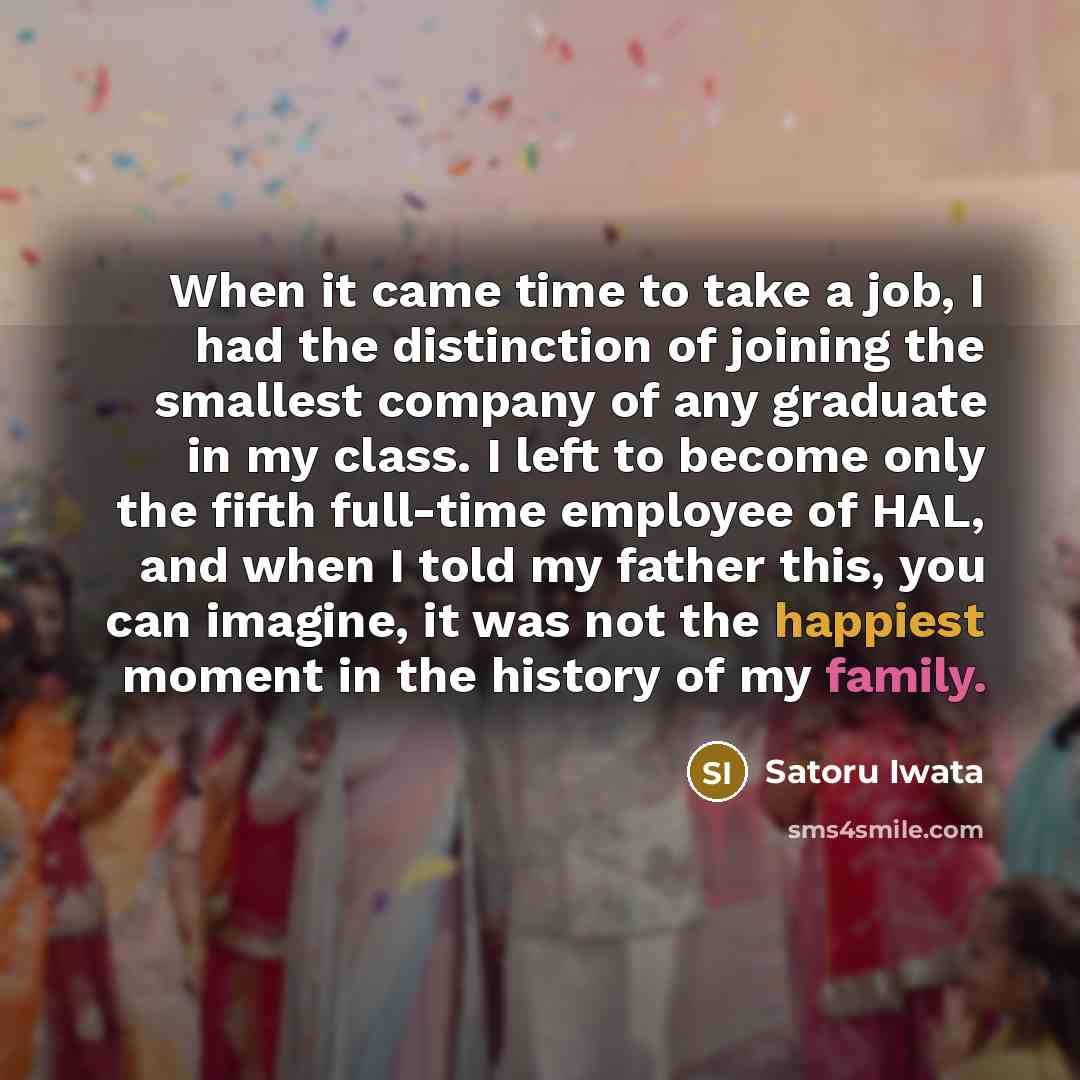 “When it came time to take a job, I had the distinction of joining the smallest company of any graduate in my class. I left to become only the fifth full-time employee of HAL, and when I told my father this, you can imagine, it was not the happiest moment in the history of my family.” quote by Satoru Iwata
