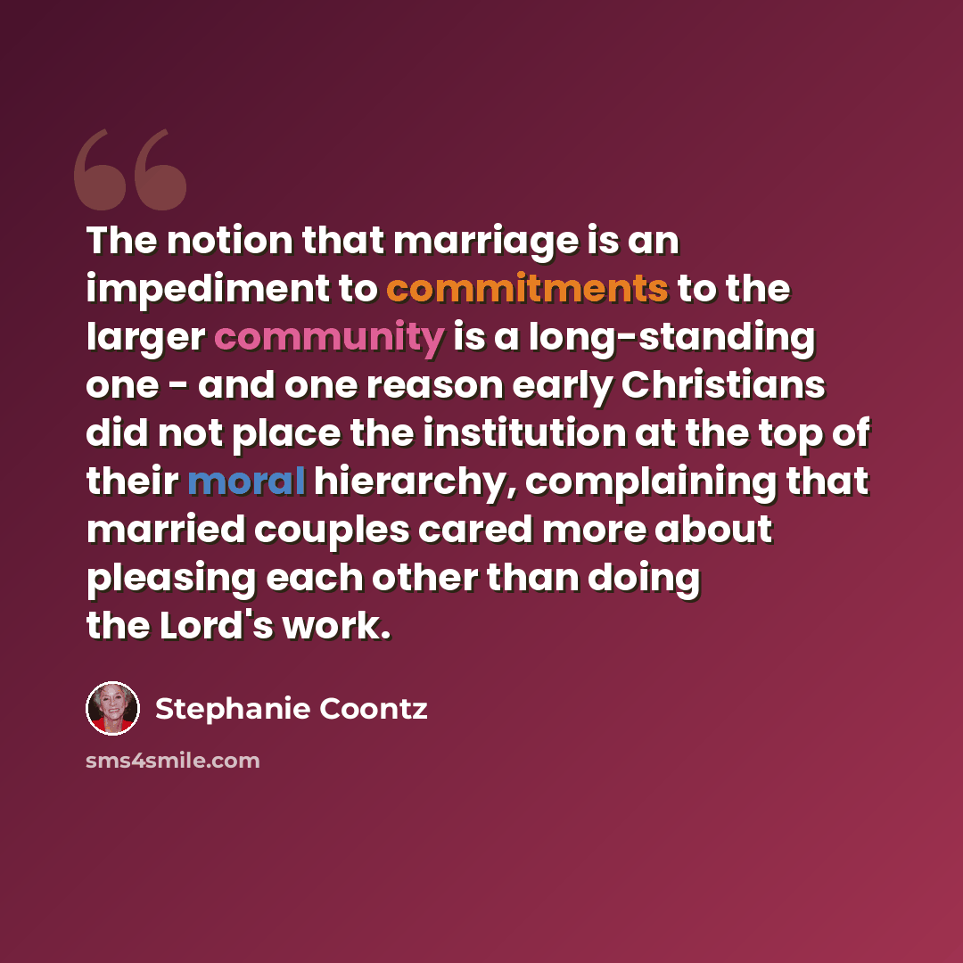 “The notion that marriage is an impediment to commitments to the larger community is a long-standing one - and one reason early Christians did not place the institution at the top of their moral hierarchy, complaining that married couples cared more about pleasing each other than doing the Lord's…” quote by Stephanie Coontz