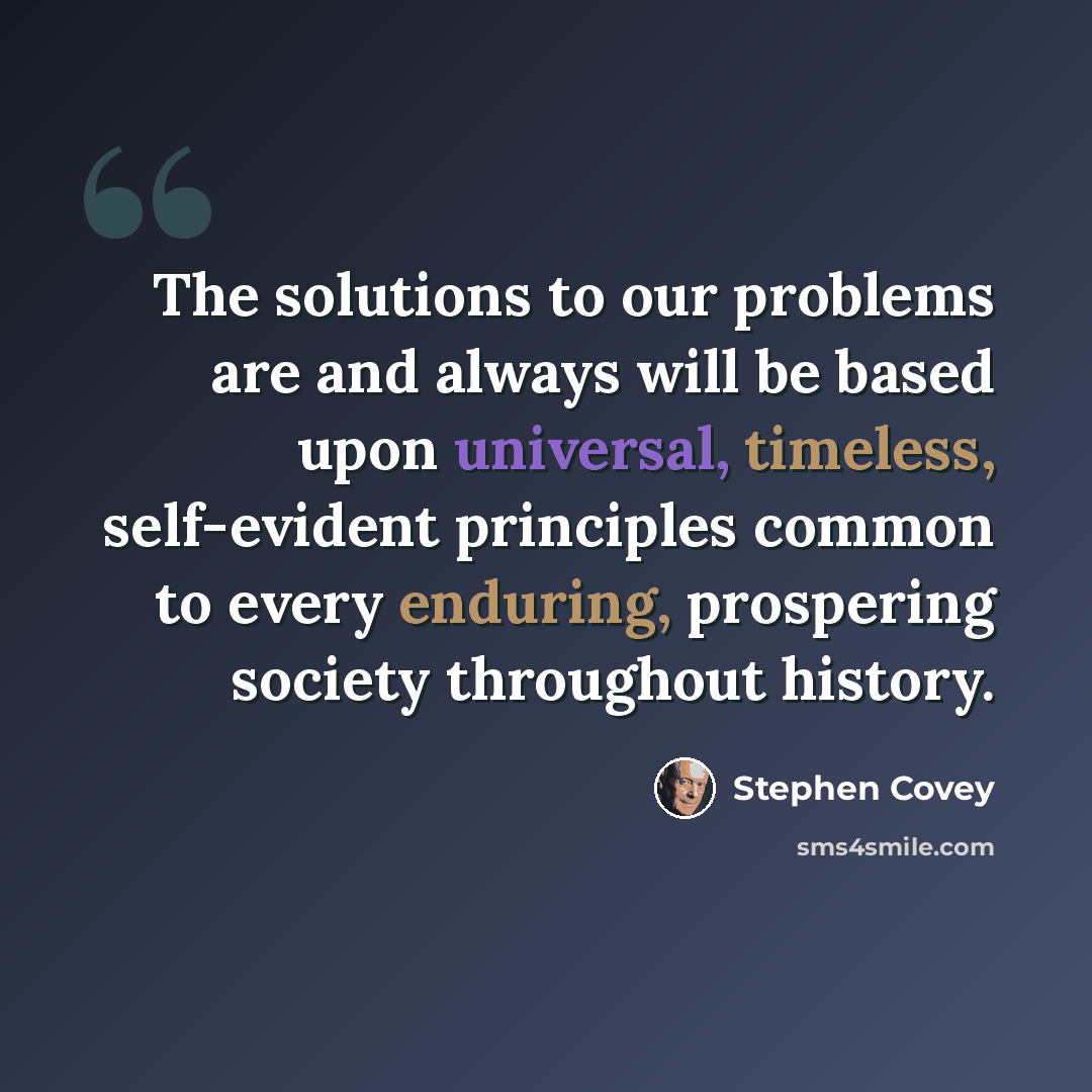 “The solutions to our problems are and always will be based upon universal, timeless, self-evident principles common to every enduring, prospering society throughout history.” quote by Stephen Covey