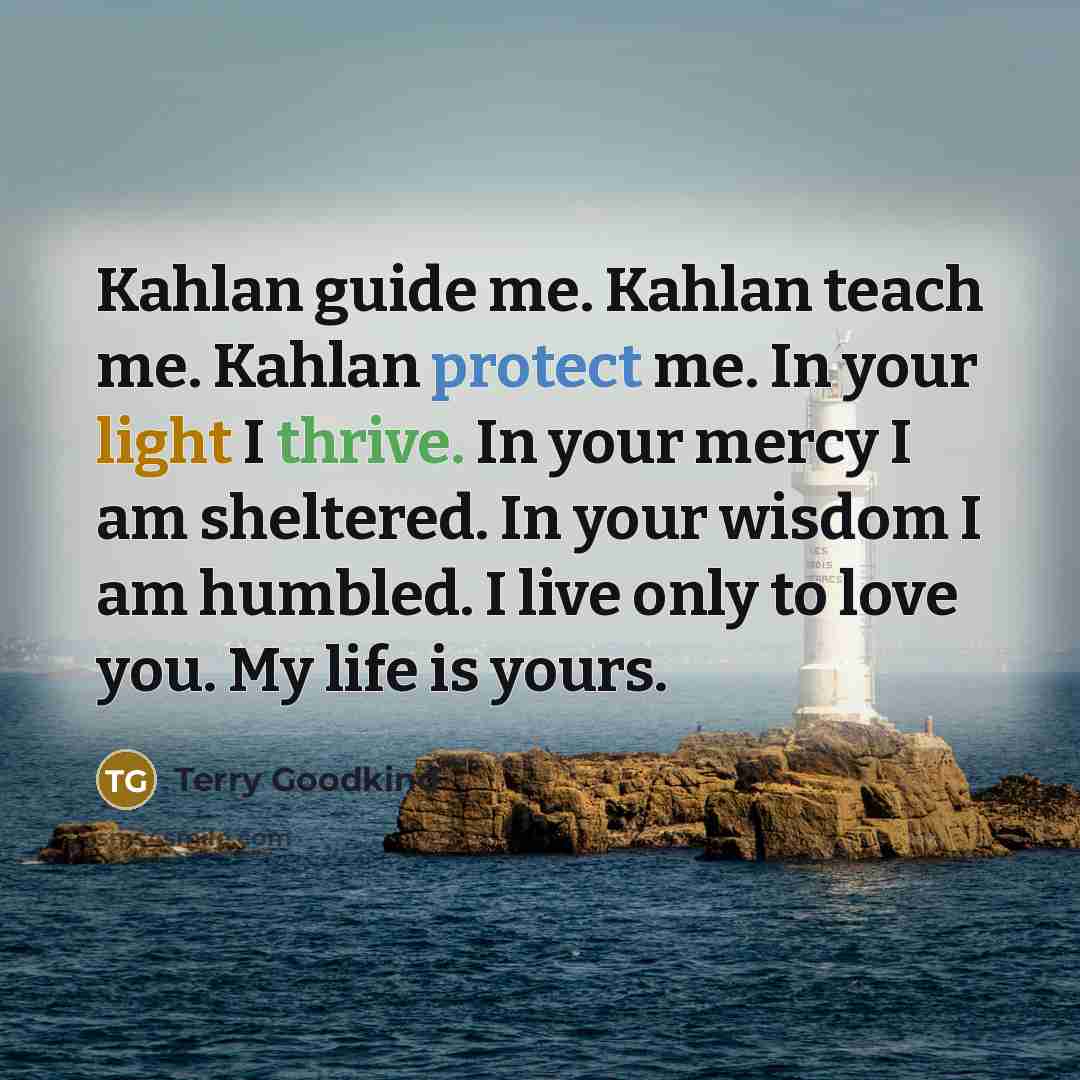 “Kahlan guide me. Kahlan teach me. Kahlan protect me. In your light I thrive. In your mercy I am sheltered. In your wisdom I am humbled. I live only to love you. My life is yours.” quote by Terry Goodkind
