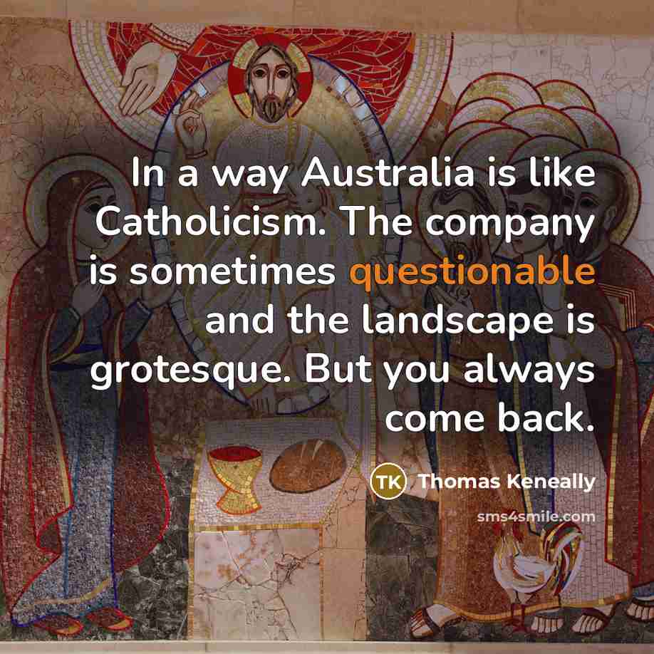 “In a way Australia is like Catholicism. The company is sometimes questionable and the landscape is grotesque. But you always come back.” quote by Thomas Keneally