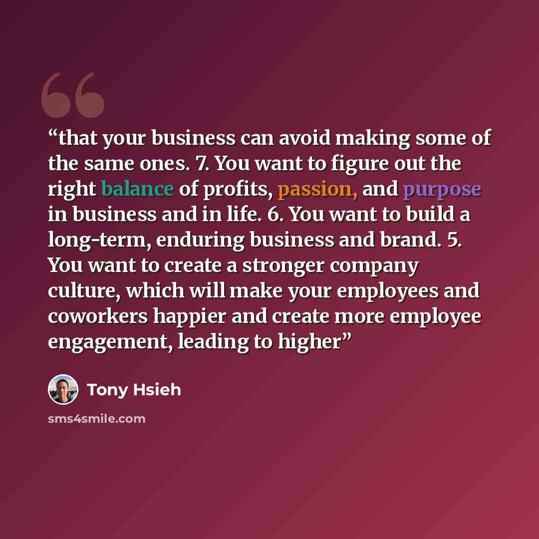 “that your business can avoid making some of the same ones. 7. You want to figure out the right balance of profits, passion, and purpose in business and in life. 6. You want to build a long-term, enduring business and brand. 5. You want to create a stronger company culture, which will make your…” quote by Tony Hsieh