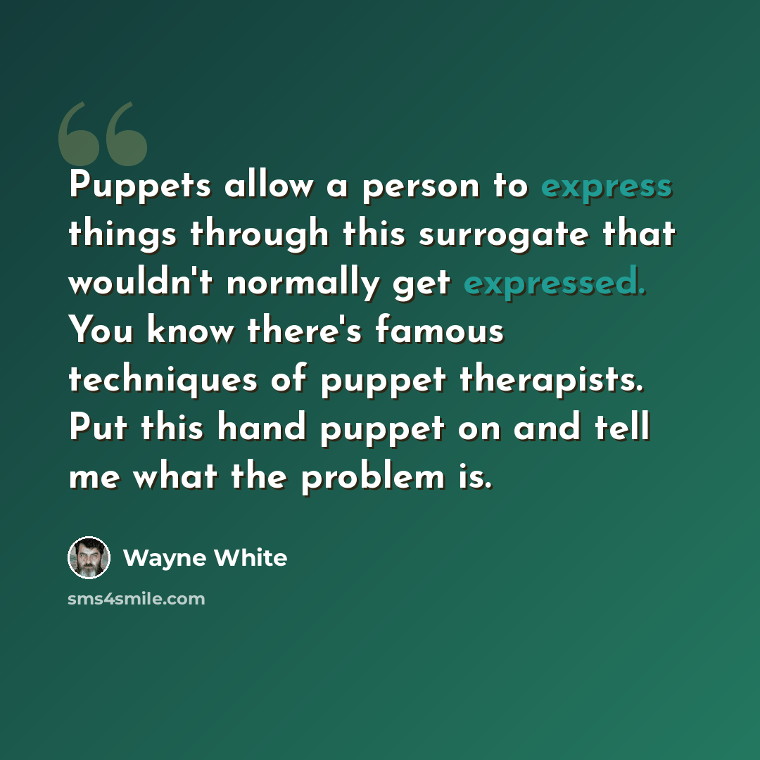 “Puppets allow a person to express things through this surrogate that wouldn't normally get expressed. You know there's famous techniques of puppet therapists. Put this hand puppet on and tell me what the problem is.” quote by Wayne White