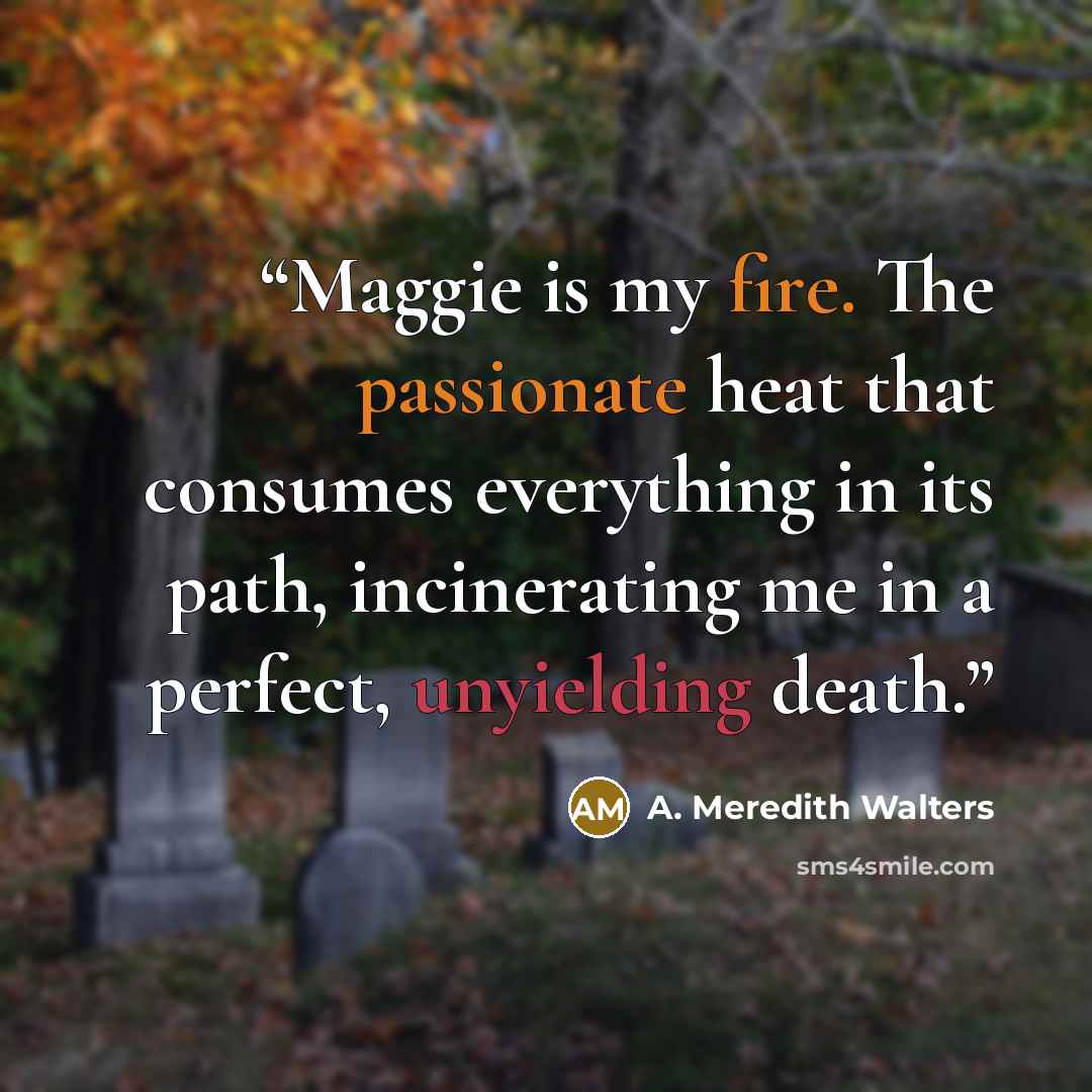 “Maggie is my fire. The passionate heat that consumes everything in its path, incinerating me in a perfect, unyielding death.” quote by A. Meredith Walters