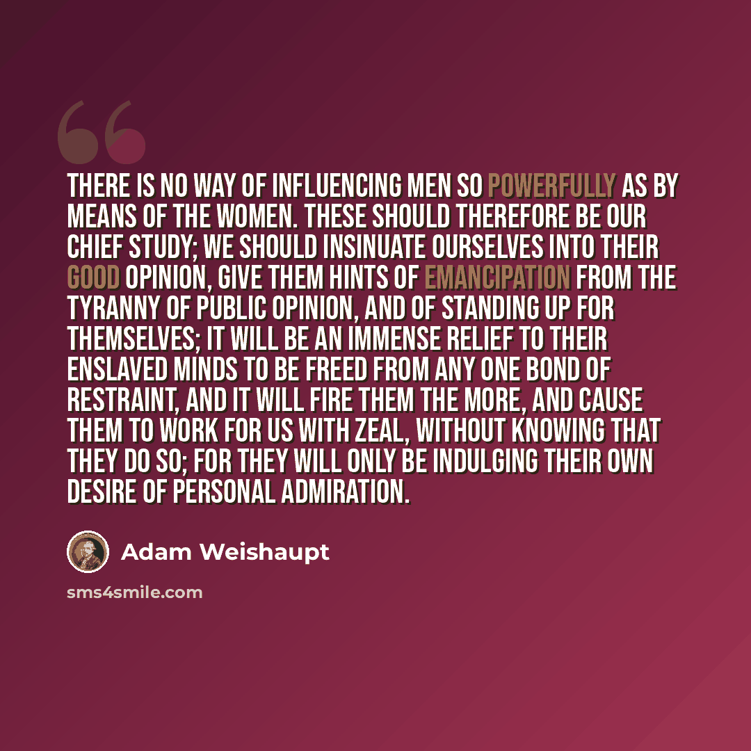 “There is no way of influencing men so powerfully as by means of the women. These should therefore be our chief study; we should insinuate ourselves into their good opinion, give them hints of emancipation from the tyranny of public opinion, and of standing up for themselves; it will be an immense…” quote by Adam Weishaupt