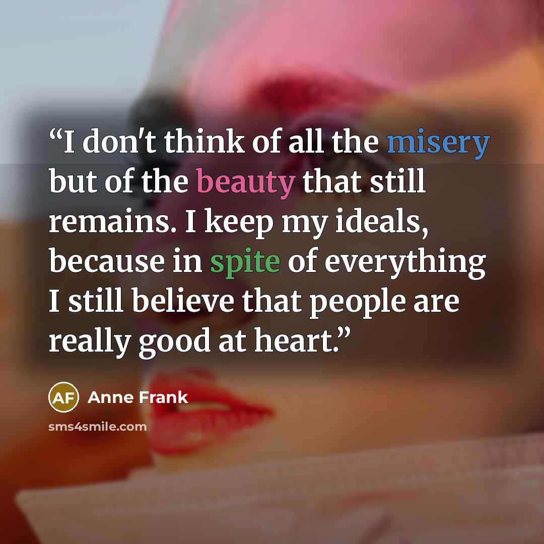 “I don't think of all the misery but of the beauty that still remains. I keep my ideals, because in spite of everything I still believe that people are really good at heart.” quote by Anne Frank