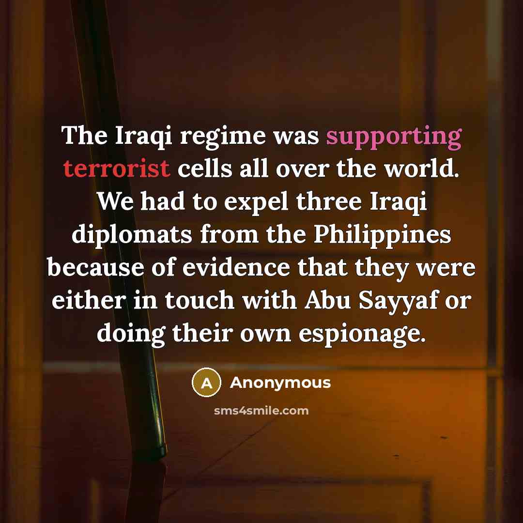 “The Iraqi regime was supporting terrorist cells all over the world. We had to expel three Iraqi diplomats from the Philippines because of evidence that they were either in touch with Abu Sayyaf or doing their own espionage.” quote by Anonymous