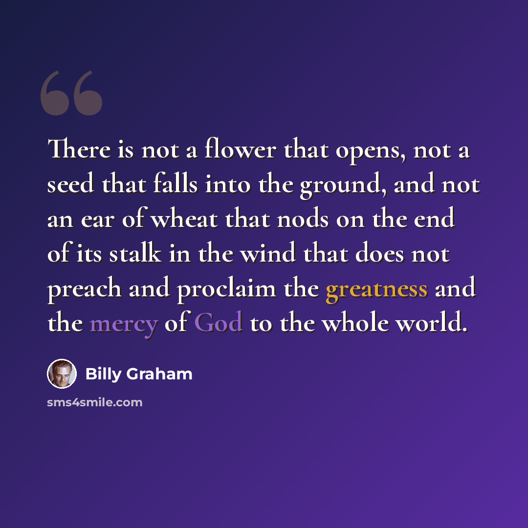 “There is not a flower that opens, not a seed that falls into the ground, and not an ear of wheat that nods on the end of its stalk in the wind that does not preach and proclaim the greatness and the mercy of God to the whole world.” quote by Billy Graham