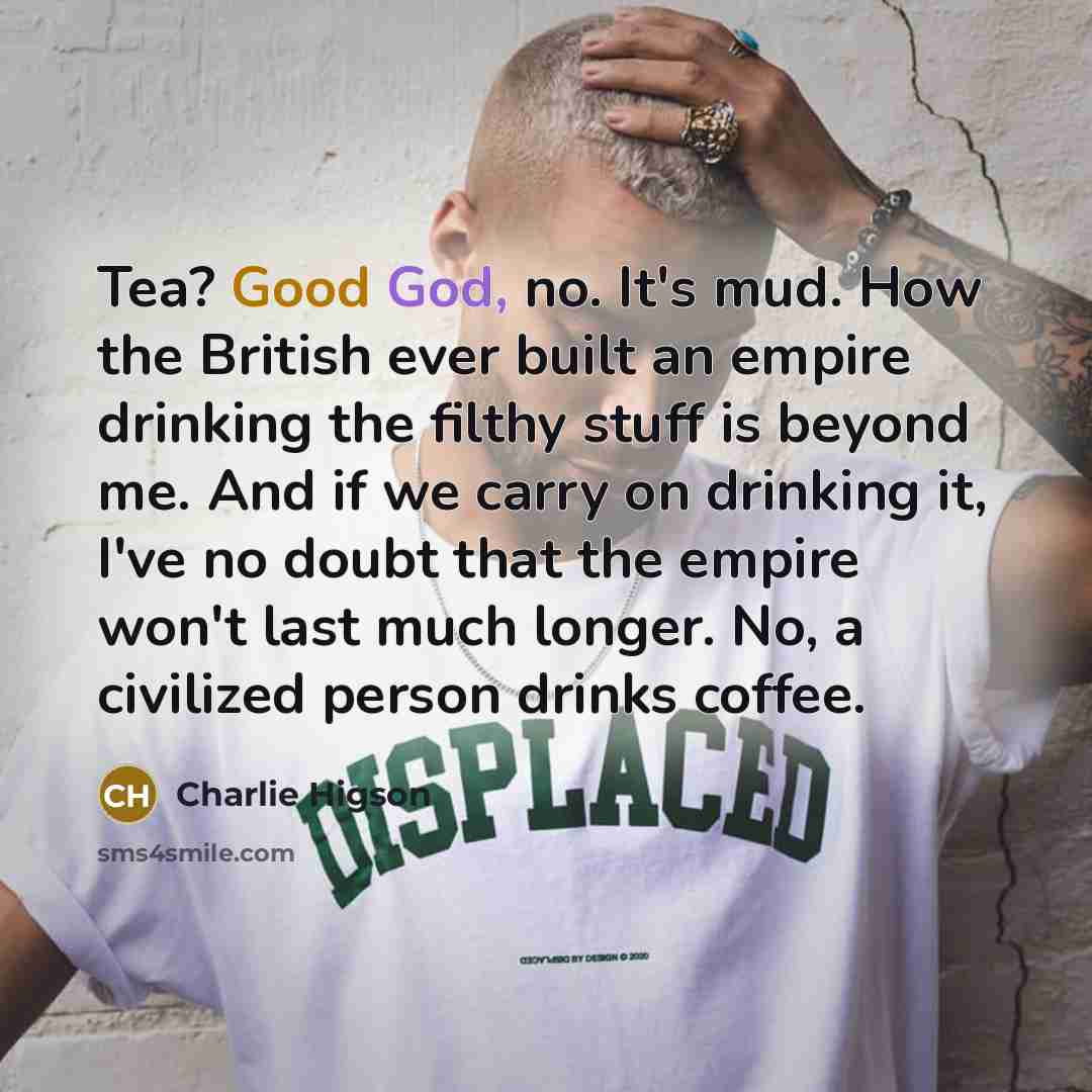“Tea? Good God, no. It's mud. How the British ever built an empire drinking the filthy stuff is beyond me. And if we carry on drinking it, I've no doubt that the empire won't last much longer. No, a civilized person drinks coffee.” quote by Charlie Higson