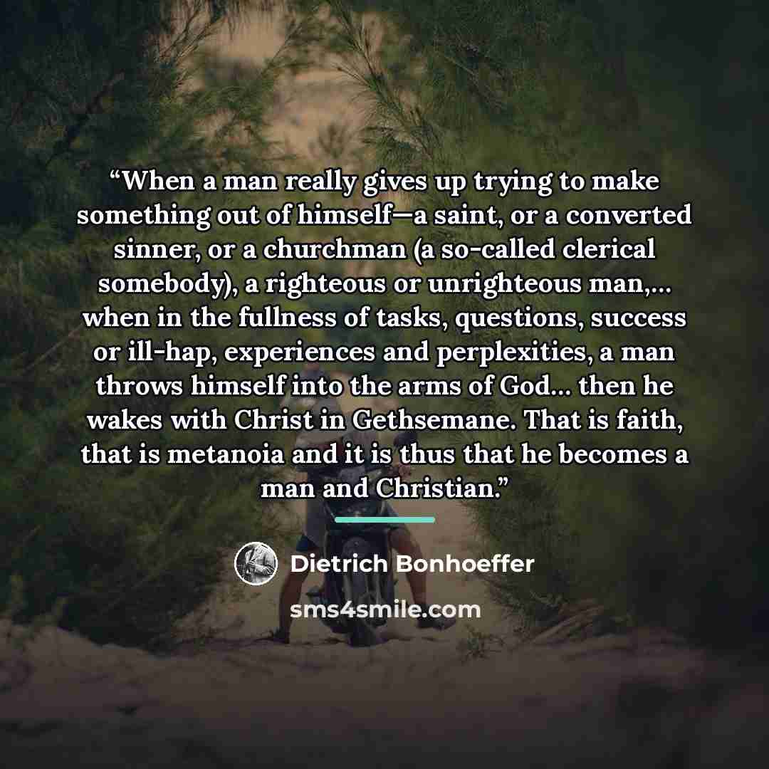 “When a man really gives up trying to make something out of himself—a saint, or a converted sinner, or a churchman (a so-called clerical somebody), a righteous or unrighteous man,… when in the fullness of tasks, questions, success or ill-hap, experiences and perplexities, a man throws himself into…” quote by Dietrich Bonhoeffer