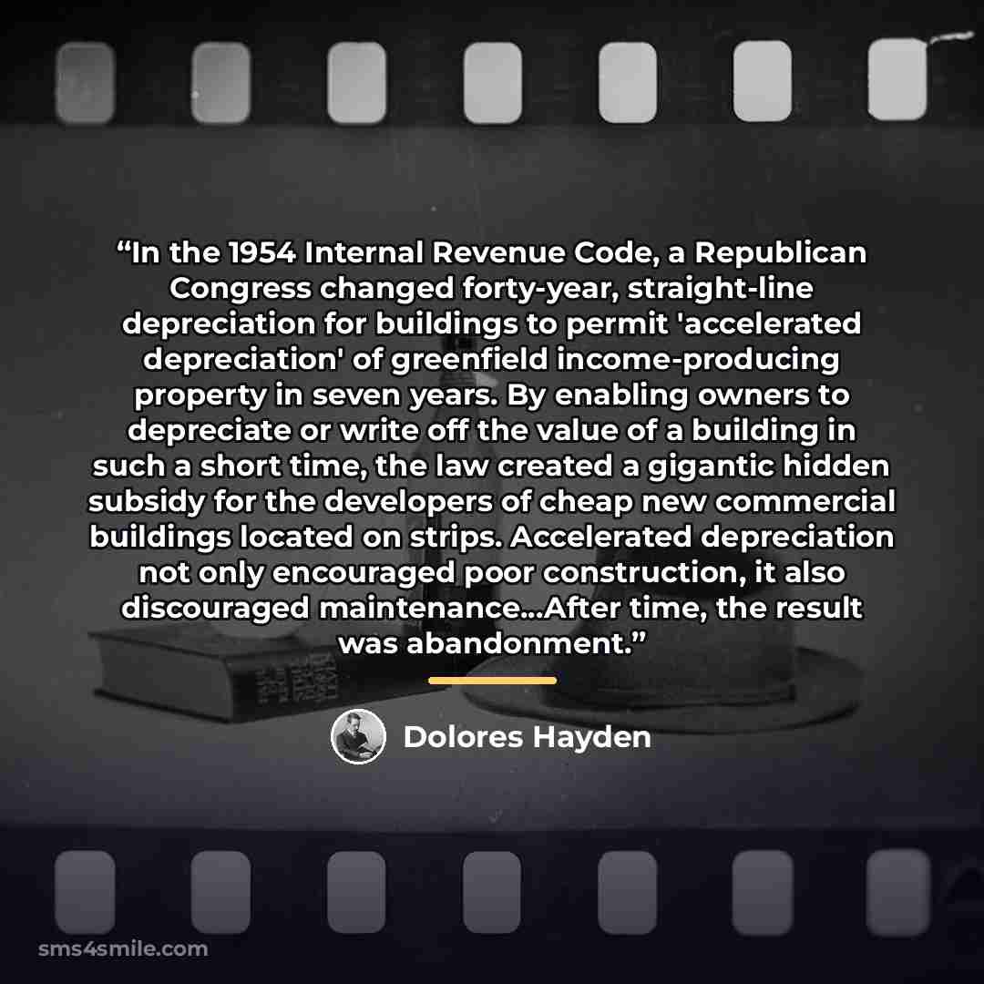 “In the 1954 Internal Revenue Code, a Republican Congress changed forty-year, straight-line depreciation for buildings to permit 'accelerated depreciation' of greenfield income-producing property in seven years. By enabling owners to depreciate or write off the value of a building in such a short…” quote by Dolores Hayden