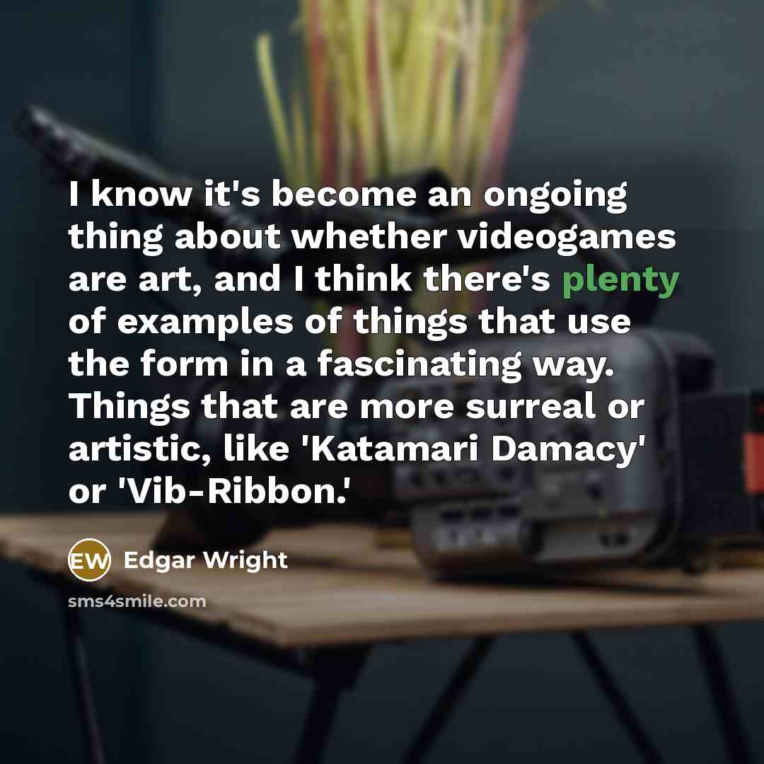 “I know it's become an ongoing thing about whether videogames are art, and I think there's plenty of examples of things that use the form in a fascinating way. Things that are more surreal or artistic, like 'Katamari Damacy' or 'Vib-Ribbon.'” quote by Edgar Wright