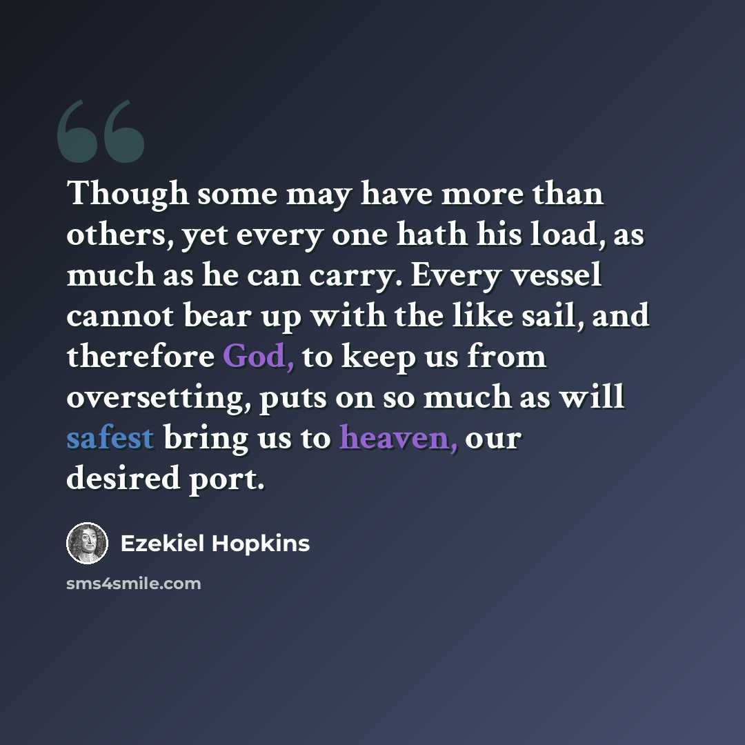 “Though some may have more than others, yet every one hath his load, as much as he can carry. Every vessel cannot bear up with the like sail, and therefore God, to keep us from oversetting, puts on so much as will safest bring us to heaven, our desired port.” quote by Ezekiel Hopkins