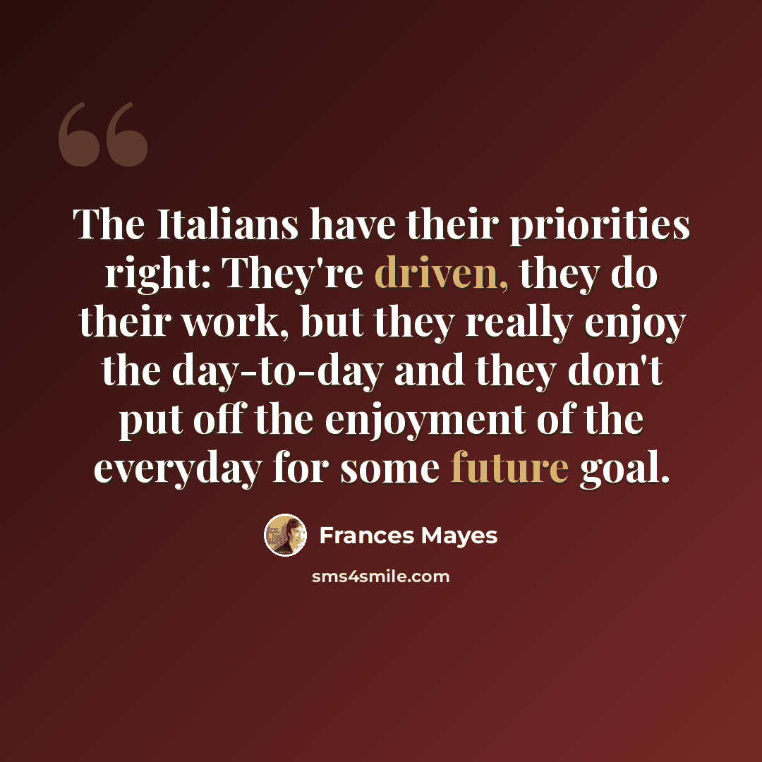 “The Italians have their priorities right: They're driven, they do their work, but they really enjoy the day-to-day and they don't put off the enjoyment of the everyday for some future goal.” quote by Frances Mayes