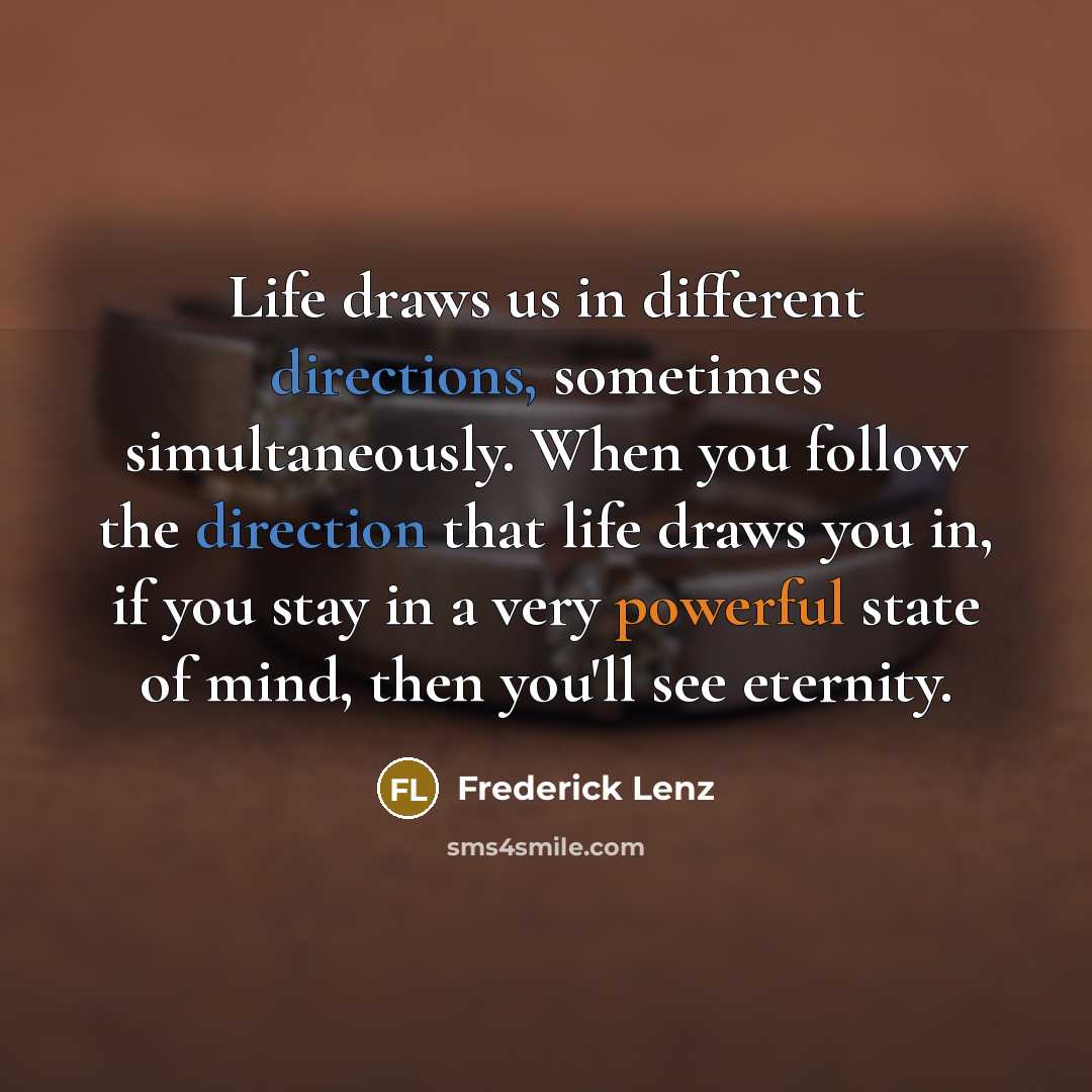“Life draws us in different directions, sometimes simultaneously. When you follow the direction that life draws you in, if you stay in a very powerful state of mind, then you'll see eternity.” quote by Frederick Lenz