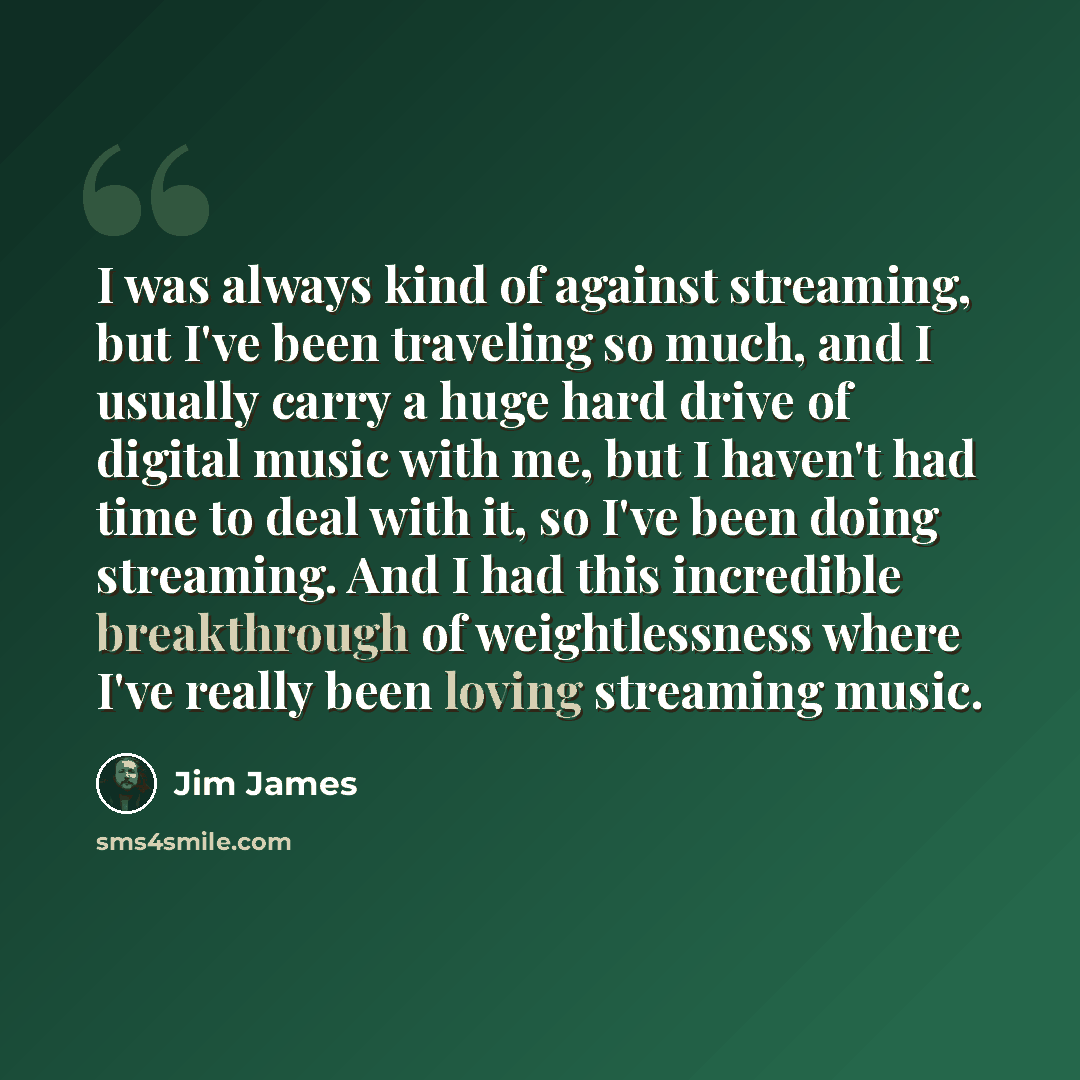 “I was always kind of against streaming, but I've been traveling so much, and I usually carry a huge hard drive of digital music with me, but I haven't had time to deal with it, so I've been doing streaming. And I had this incredible breakthrough of weightlessness where I've really been loving…” quote by Jim James