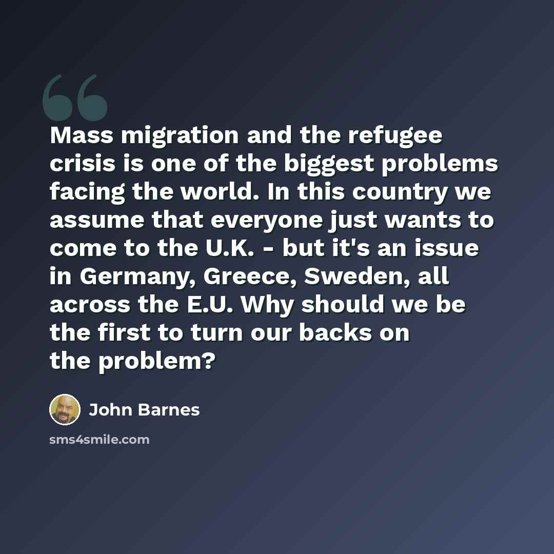“Mass migration and the refugee crisis is one of the biggest problems facing the world. In this country we assume that everyone just wants to come to the U.K. - but it's an issue in Germany, Greece, Sweden, all across the E.U. Why should we be the first to turn our backs on the problem?” quote by John Barnes
