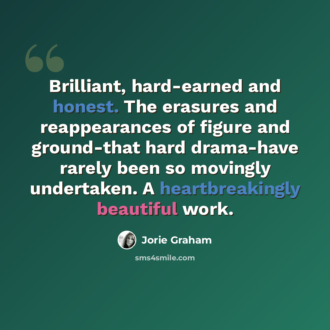 “Brilliant, hard-earned and honest. The erasures and reappearances of figure and ground-that hard drama-have rarely been so movingly undertaken. A heartbreakingly beautiful work.” quote by Jorie Graham