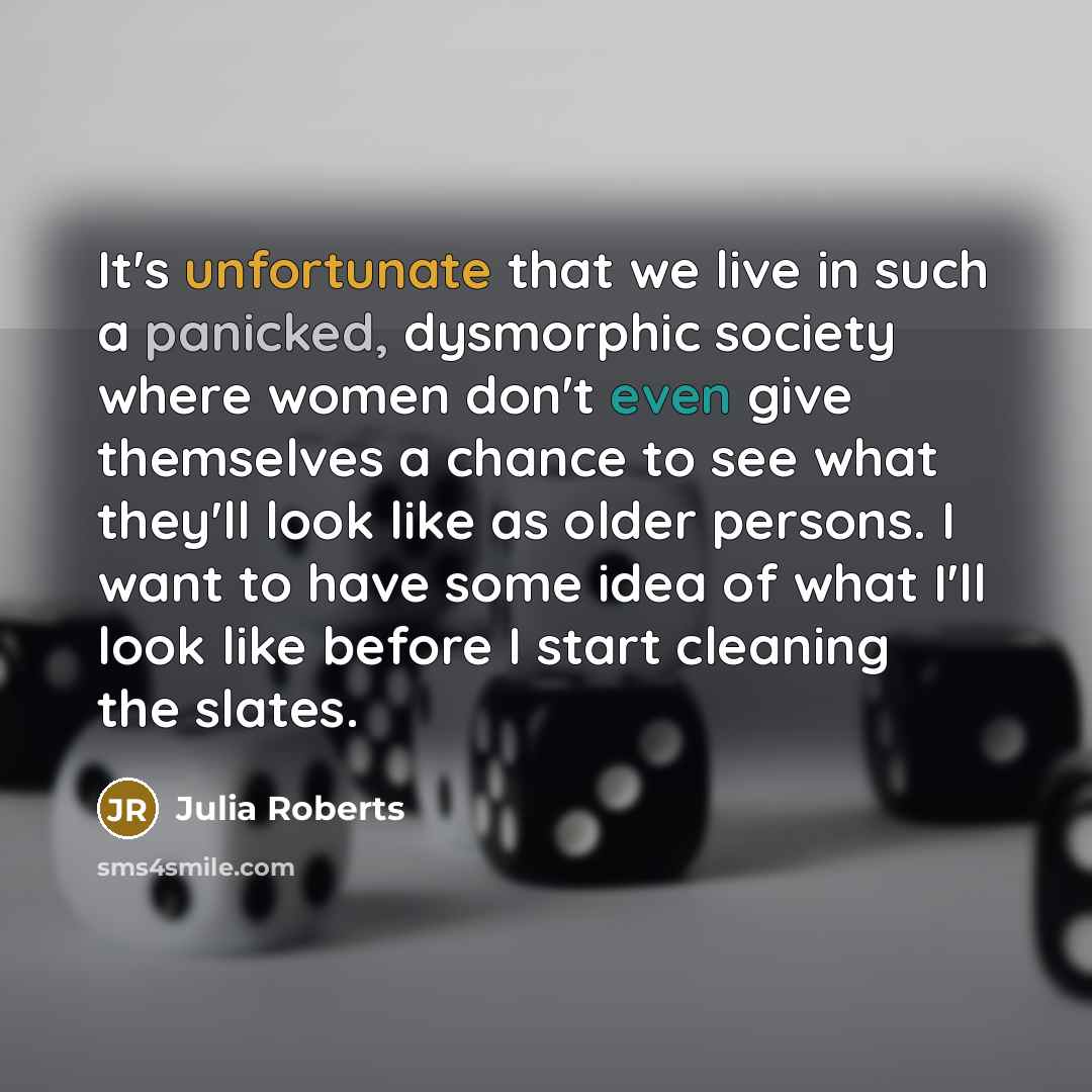 “It's unfortunate that we live in such a panicked, dysmorphic society where women don't even give themselves a chance to see what they'll look like as older persons. I want to have some idea of what I'll look like before I start cleaning the slates.” quote by Julia Roberts