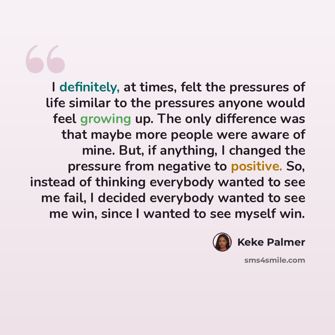 “I definitely, at times, felt the pressures of life similar to the pressures anyone would feel growing up. The only difference was that maybe more people were aware of mine. But, if anything, I changed the pressure from negative to positive. So, instead of thinking everybody wanted to see me fail…” quote by Keke Palmer