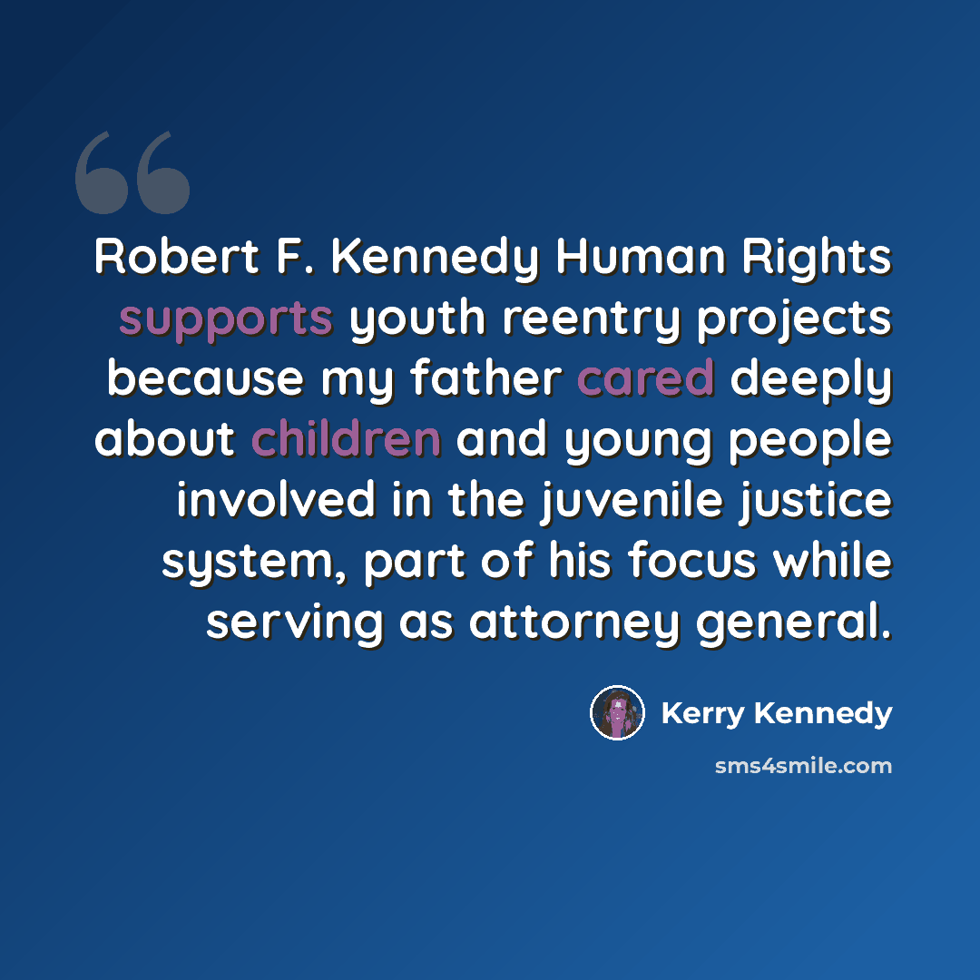 “Robert F. Kennedy Human Rights supports youth reentry projects because my father cared deeply about children and young people involved in the juvenile justice system, part of his focus while serving as attorney general.” quote by Kerry Kennedy