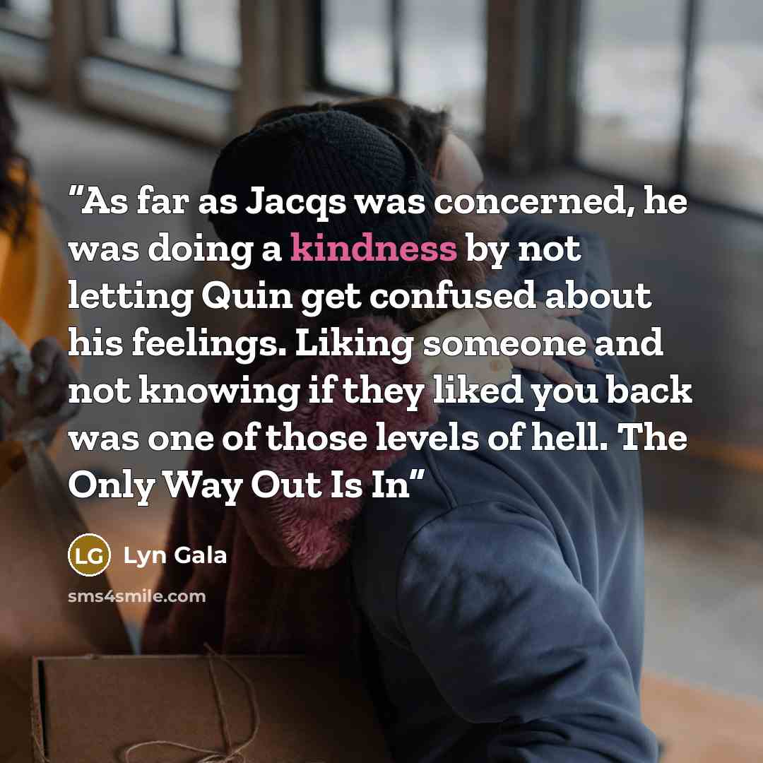 “As far as Jacqs was concerned, he was doing a kindness by not letting Quin get confused about his feelings. Liking someone and not knowing if they liked you back was one of those levels of hell. The Only Way Out Is In” quote by Lyn Gala