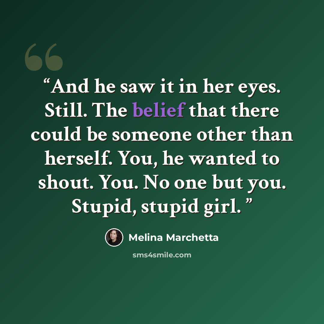 “And he saw it in her eyes. Still. The belief that there could be someone other than herself. You, he wanted to shout. You. No one but you. Stupid, stupid girl.” quote by Melina Marchetta
