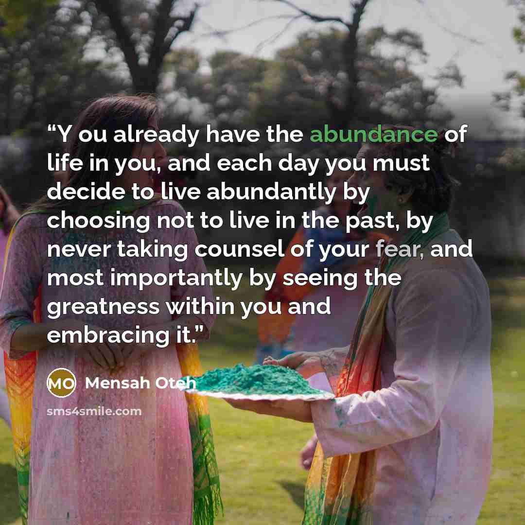 “Y ou already have the abundance of life in you, and each day you must decide to live abundantly by choosing not to live in the past, by never taking counsel of your fear, and most importantly by seeing the greatness within you and embracing it.” quote by Mensah Oteh
