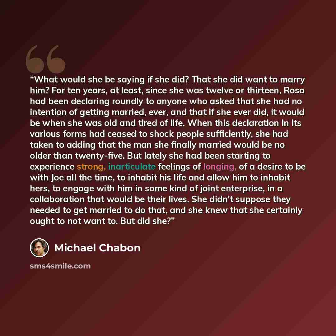 “What would she be saying if she did? That she did want to marry him? For ten years, at least, since she was twelve or thirteen, Rosa had been declaring roundly to anyone who asked that she had no intention of getting married, ever, and that if she ever did, it would be when she was old and tired…” quote by Michael Chabon