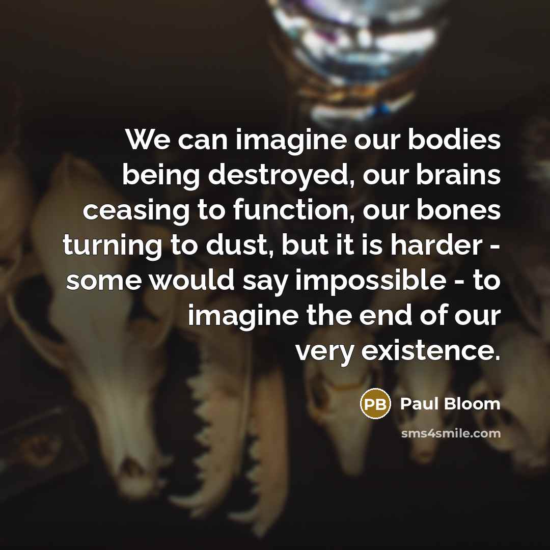 “We can imagine our bodies being destroyed, our brains ceasing to function, our bones turning to dust, but it is harder - some would say impossible - to imagine the end of our very existence.” quote by Paul Bloom