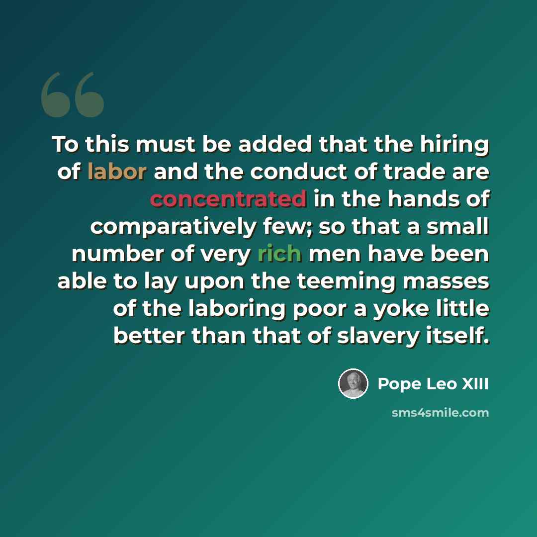 “To this must be added that the hiring of labor and the conduct of trade are concentrated in the hands of comparatively few; so that a small number of very rich men have been able to lay upon the teeming masses of the laboring poor a yoke little better than that of slavery itself.” quote by Pope Leo XIII