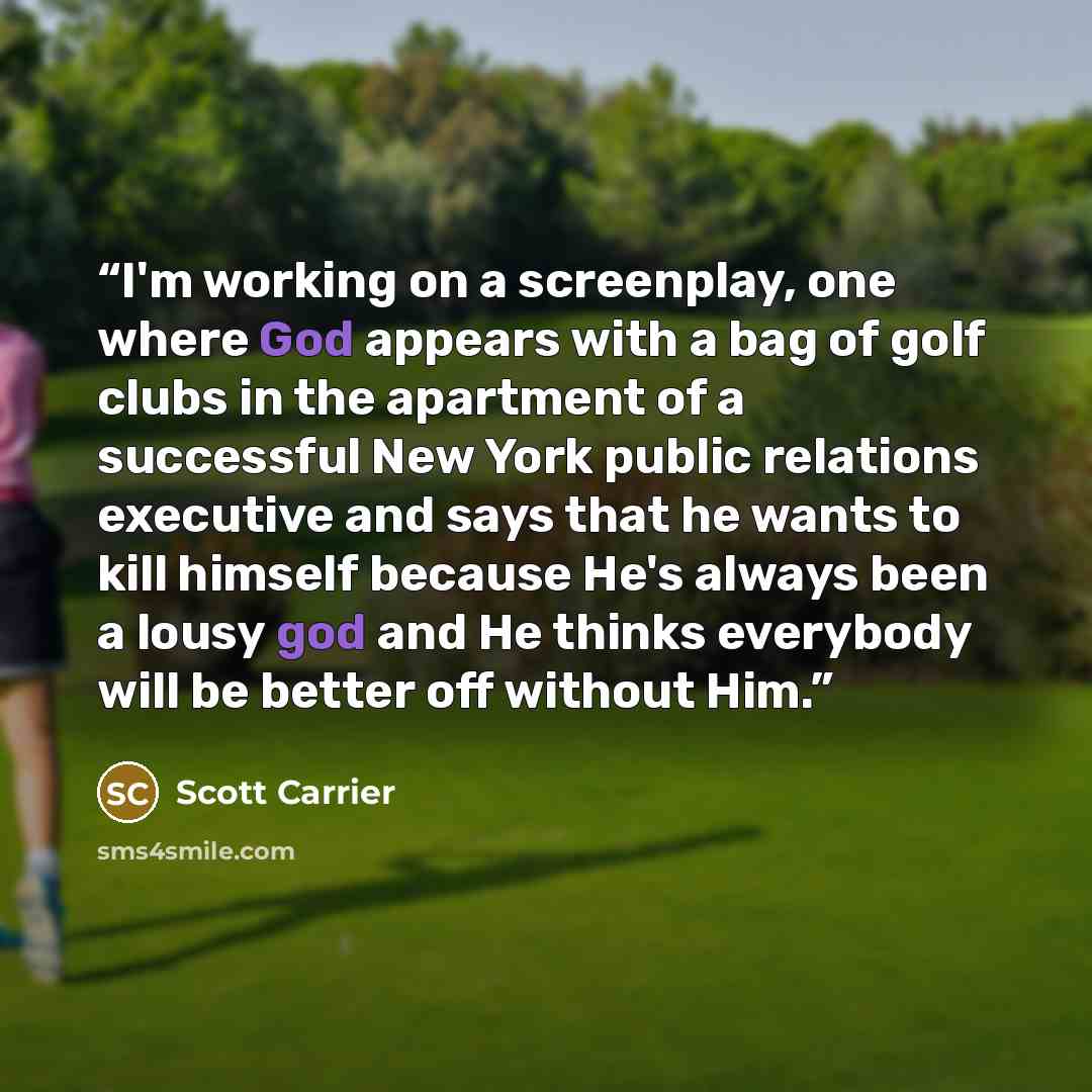 “I'm working on a screenplay, one where God appears with a bag of golf clubs in the apartment of a successful New York public relations executive and says that he wants to kill himself because He's always been a lousy god and He thinks everybody will be better off without Him.” quote by Scott Carrier