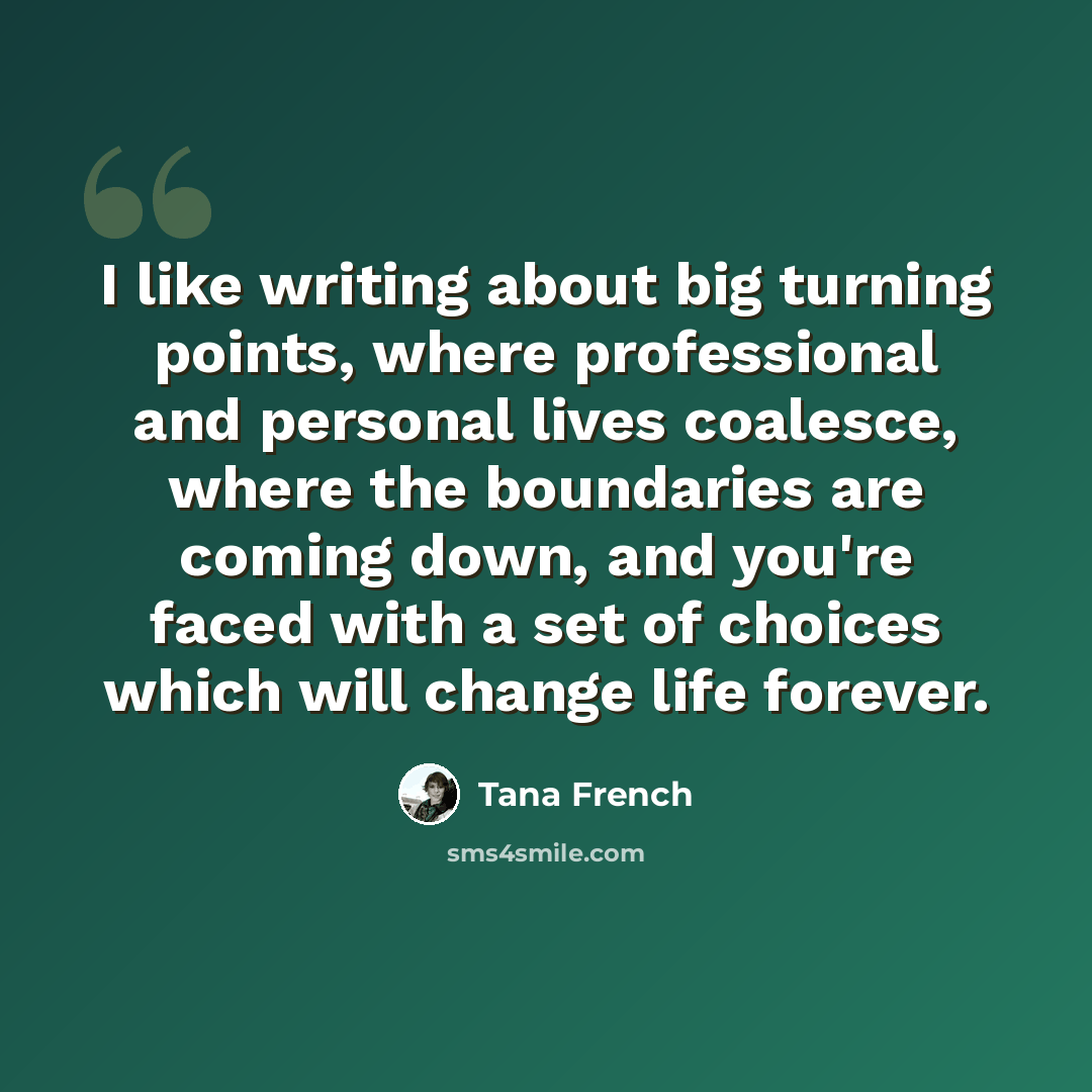 “I like writing about big turning points, where professional and personal lives coalesce, where the boundaries are coming down, and you're faced with a set of choices which will change life forever.” quote by Tana French