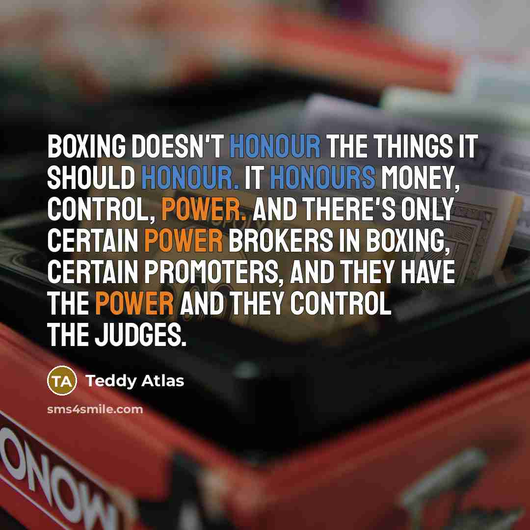 “Boxing doesn't honour the things it should honour. It honours money, control, power. And there's only certain power brokers in boxing, certain promoters, and they have the power and they control the judges.” quote by Teddy Atlas