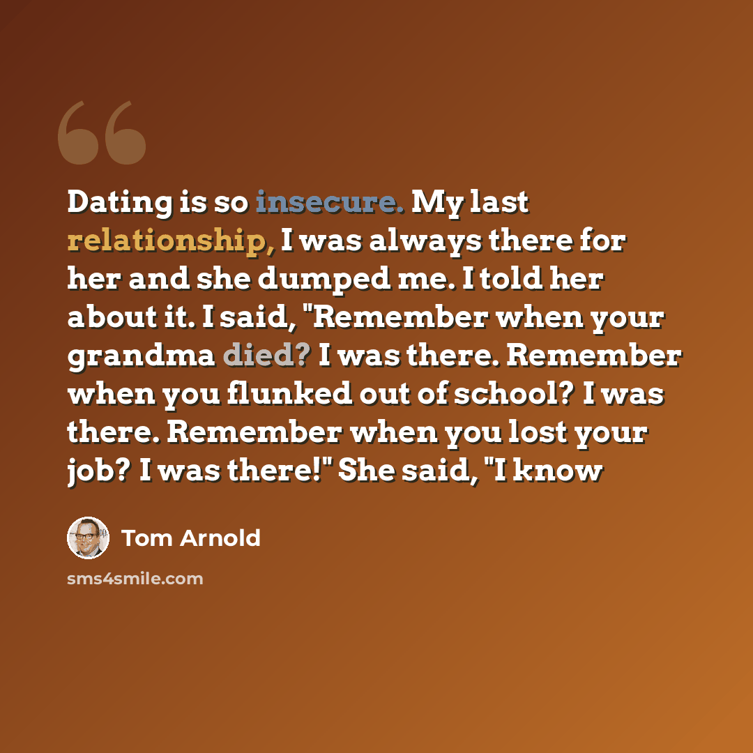 “Dating is so insecure. My last relationship, I was always there for her and she dumped me. I told her about it. I said, "Remember when your grandma died? I was there. Remember when you flunked out of school? I was there. Remember when you lost your job? I was there!" She said, "I know” quote by Tom Arnold
