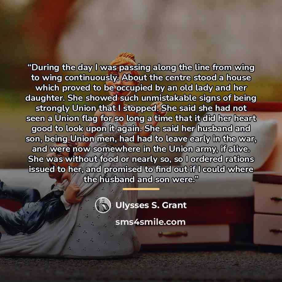 “During the day I was passing along the line from wing to wing continuously. About the centre stood a house which proved to be occupied by an old lady and her daughter. She showed such unmistakable signs of being strongly Union that I stopped. She said she had not seen a Union flag for so long a…” quote by Ulysses S. Grant