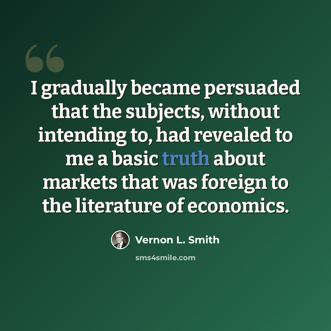 “I gradually became persuaded that the subjects, without intending to, had revealed to me a basic truth about markets that was foreign to the literature of economics.” quote by Vernon L. Smith